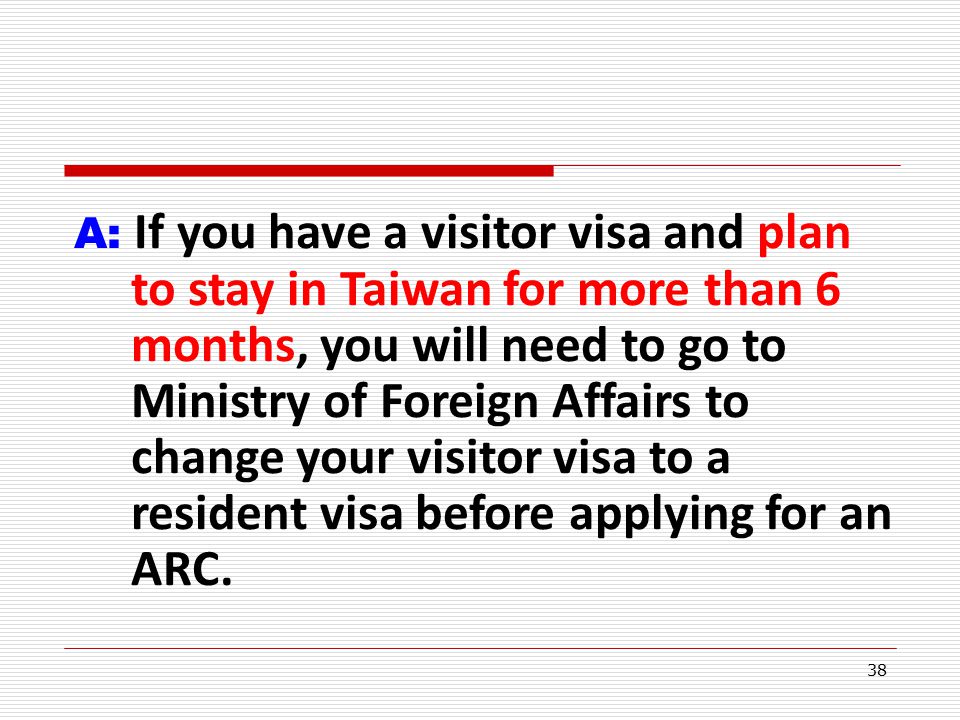 38 A: If you have a visitor visa and plan to stay in Taiwan for more than 6 months, you will need to go to Ministry of Foreign Affairs to change your visitor visa to a resident visa before applying for an ARC.
