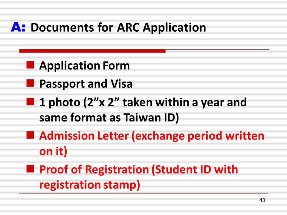 43 A: Documents for ARC Application Application Form Passport and Visa 1 photo (2 x 2 taken within a year and same format as Taiwan ID) Admission Letter (exchange period written on it) Proof of Registration (Student ID with registration stamp)