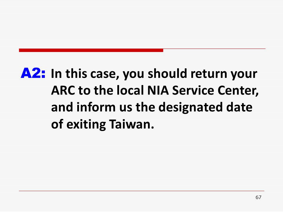 67 A2: In this case, you should return your ARC to the local NIA Service Center, and inform us the designated date of exiting Taiwan.