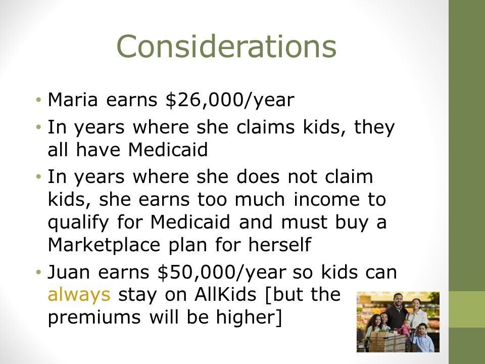 Considerations Maria earns $26,000/year In years where she claims kids, they all have Medicaid In years where she does not claim kids, she earns too much income to qualify for Medicaid and must buy a Marketplace plan for herself Juan earns $50,000/year so kids can always stay on AllKids [but the premiums will be higher]