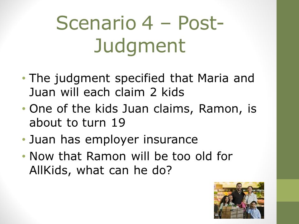 Scenario 4 – Post- Judgment The judgment specified that Maria and Juan will each claim 2 kids One of the kids Juan claims, Ramon, is about to turn 19 Juan has employer insurance Now that Ramon will be too old for AllKids, what can he do