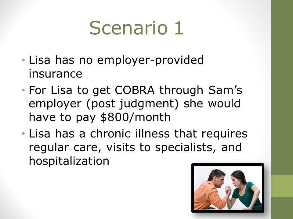 Scenario 1 Lisa has no employer-provided insurance For Lisa to get COBRA through Sam’s employer (post judgment) she would have to pay $800/month Lisa has a chronic illness that requires regular care, visits to specialists, and hospitalization