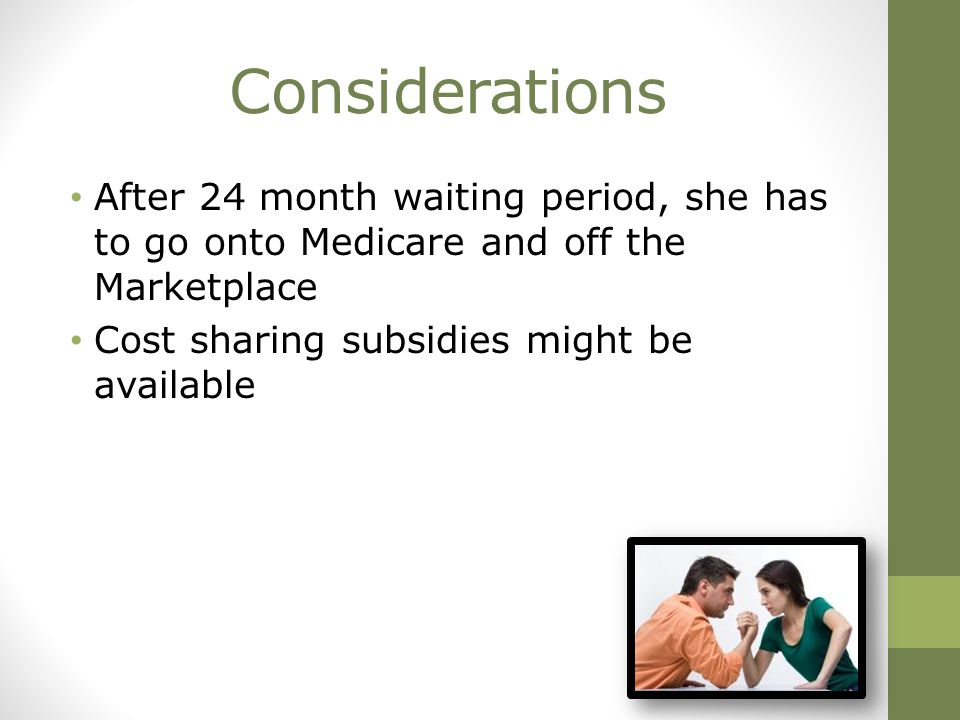 Considerations After 24 month waiting period, she has to go onto Medicare and off the Marketplace Cost sharing subsidies might be available