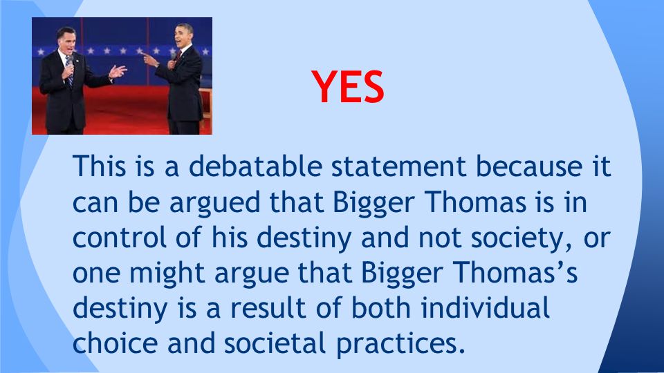 YES This is a debatable statement because it can be argued that Bigger Thomas is in control of his destiny and not society, or one might argue that Bigger Thomas’s destiny is a result of both individual choice and societal practices.