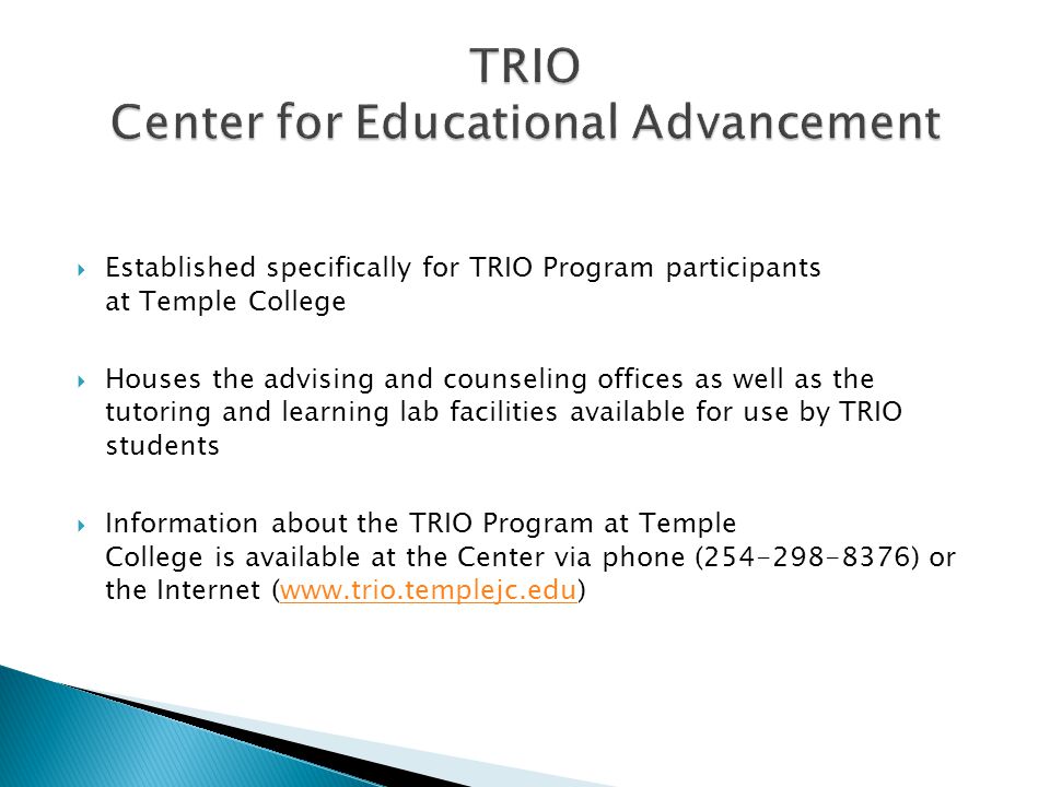  Established specifically for TRIO Program participants at Temple College  Houses the advising and counseling offices as well as the tutoring and learning lab facilities available for use by TRIO students  Information about the TRIO Program at Temple College is available at the Center via phone ( ) or the Internet (