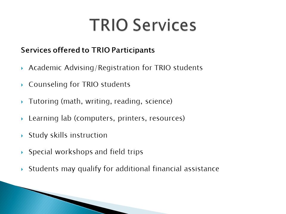 Services offered to TRIO Participants  Academic Advising/Registration for TRIO students  Counseling for TRIO students  Tutoring (math, writing, reading, science)  Learning lab (computers, printers, resources)  Study skills instruction  Special workshops and field trips  Students may qualify for additional financial assistance