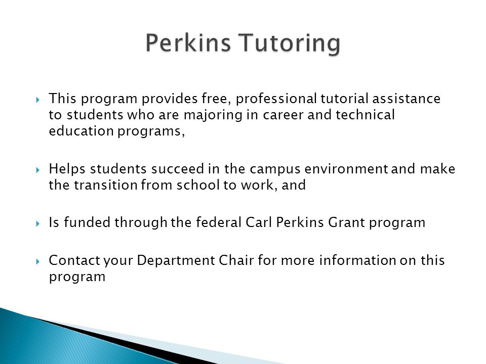  This program provides free, professional tutorial assistance to students who are majoring in career and technical education programs,  Helps students succeed in the campus environment and make the transition from school to work, and  Is funded through the federal Carl Perkins Grant program  Contact your Department Chair for more information on this program