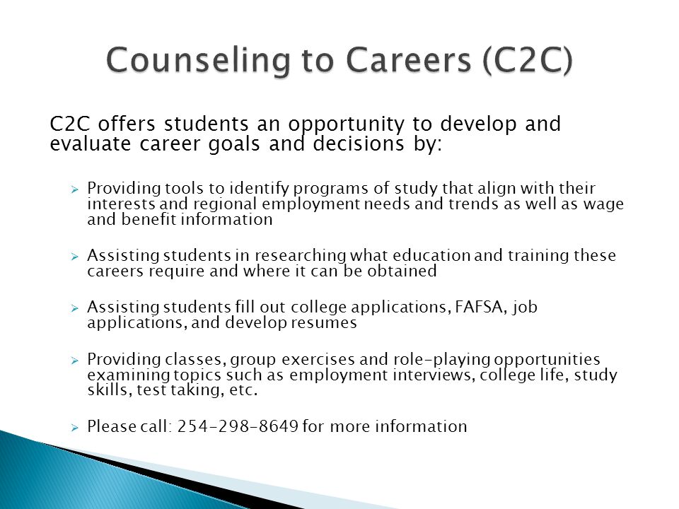 C2C offers students an opportunity to develop and evaluate career goals and decisions by:  Providing tools to identify programs of study that align with their interests and regional employment needs and trends as well as wage and benefit information  Assisting students in researching what education and training these careers require and where it can be obtained  Assisting students fill out college applications, FAFSA, job applications, and develop resumes  Providing classes, group exercises and role-playing opportunities examining topics such as employment interviews, college life, study skills, test taking, etc.