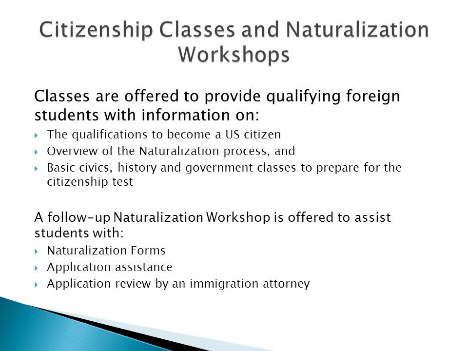 Classes are offered to provide qualifying foreign students with information on:  The qualifications to become a US citizen  Overview of the Naturalization process, and  Basic civics, history and government classes to prepare for the citizenship test A follow-up Naturalization Workshop is offered to assist students with:  Naturalization Forms  Application assistance  Application review by an immigration attorney