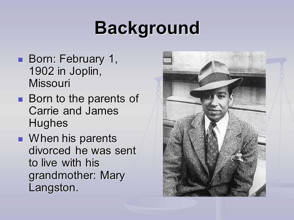 Background Born: February 1, 1902 in Joplin, Missouri Born: February 1, 1902 in Joplin, Missouri Born to the parents of Carrie and James Hughes Born to the parents of Carrie and James Hughes When his parents divorced he was sent to live with his grandmother: Mary Langston.