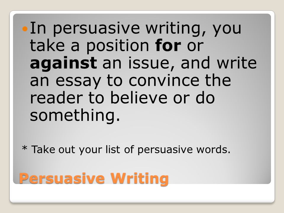 Persuasive Writing In persuasive writing, you take a position for or against an issue, and write an essay to convince the reader to believe or do something.