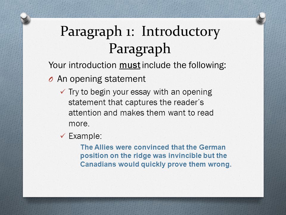 Paragraph 1: Introductory Paragraph Your introduction must include the following: O An opening statement Try to begin your essay with an opening statement that captures the reader’s attention and makes them want to read more.