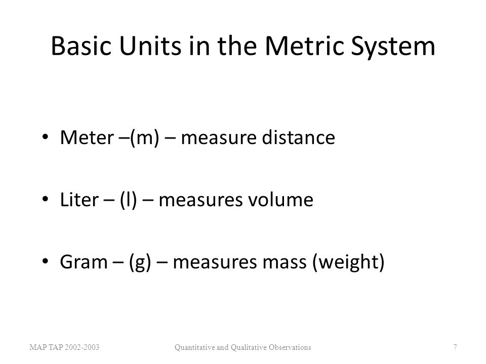 Basic Units in the Metric System Meter –(m) – measure distance Liter – (l) – measures volume Gram – (g) – measures mass (weight) MAP TAP Quantitative and Qualitative Observations7