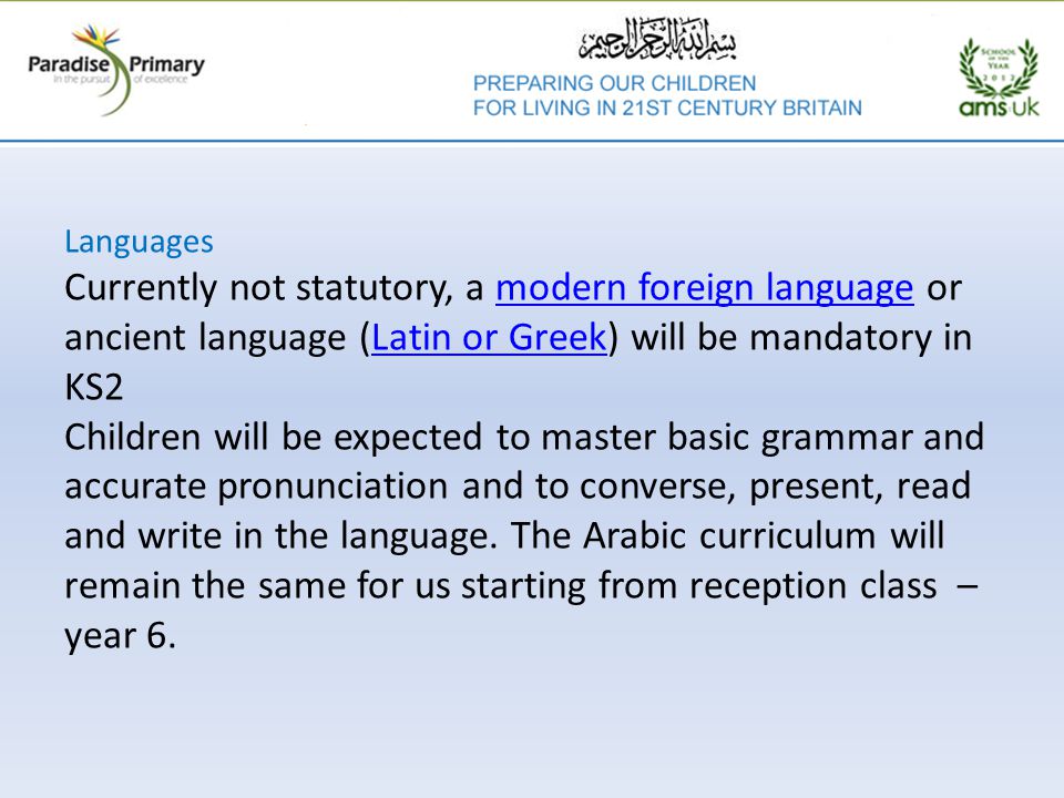 Languages Currently not statutory, a modern foreign language or ancient language (Latin or Greek) will be mandatory in KS2 Children will be expected to master basic grammar and accurate pronunciation and to converse, present, read and write in the language.