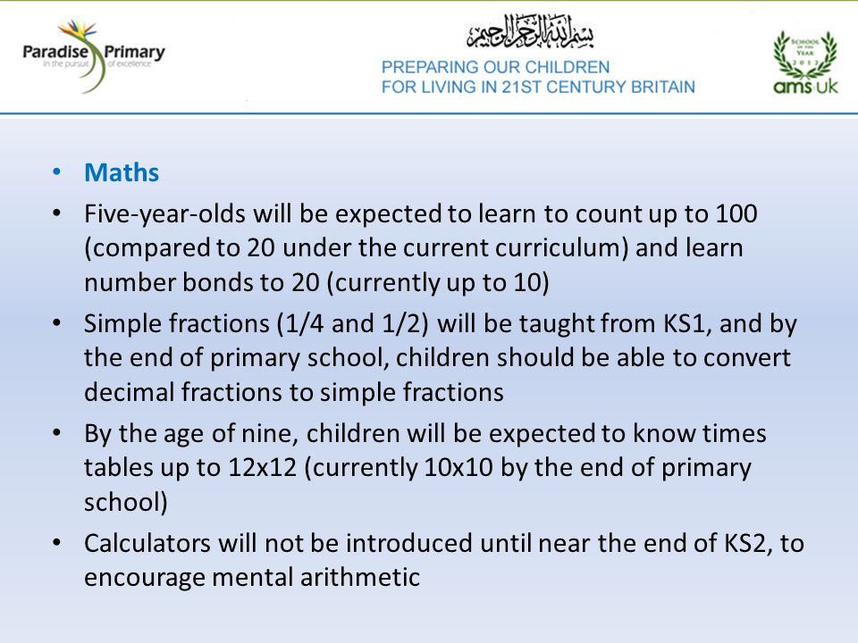Maths Five-year-olds will be expected to learn to count up to 100 (compared to 20 under the current curriculum) and learn number bonds to 20 (currently up to 10) Simple fractions (1/4 and 1/2) will be taught from KS1, and by the end of primary school, children should be able to convert decimal fractions to simple fractions By the age of nine, children will be expected to know times tables up to 12x12 (currently 10x10 by the end of primary school) Calculators will not be introduced until near the end of KS2, to encourage mental arithmetic