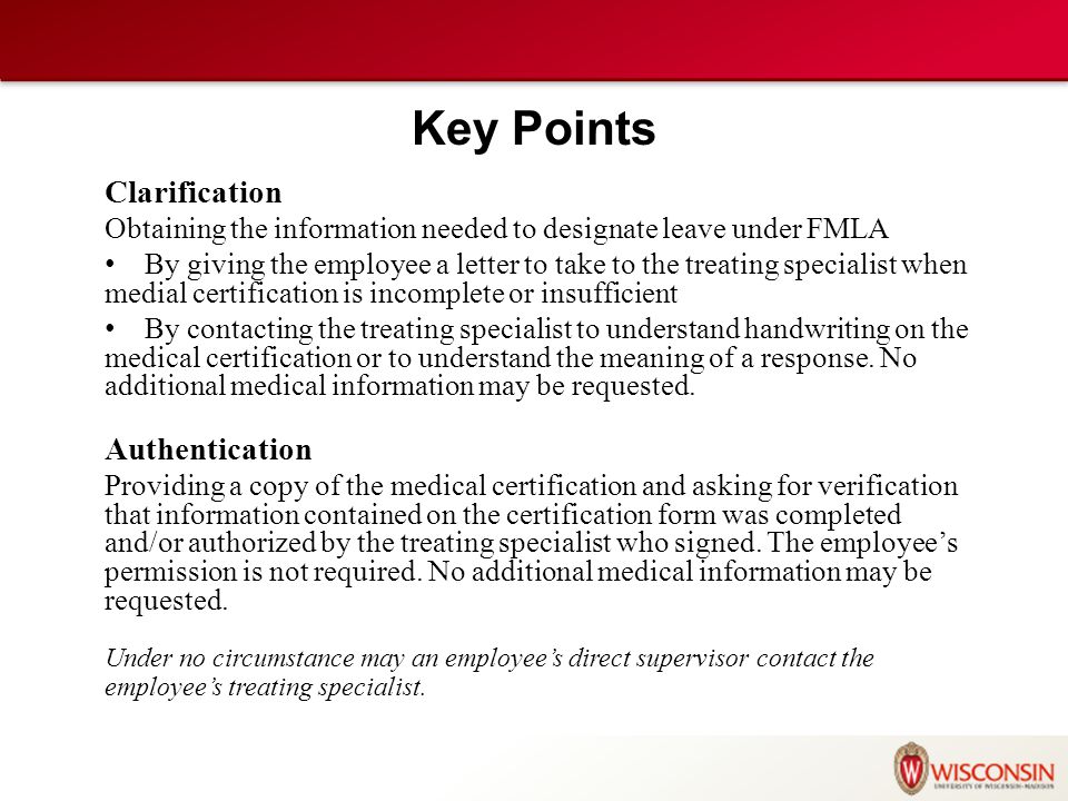 Key Points Clarification Obtaining the information needed to designate leave under FMLA By giving the employee a letter to take to the treating specialist when medial certification is incomplete or insufficient By contacting the treating specialist to understand handwriting on the medical certification or to understand the meaning of a response.