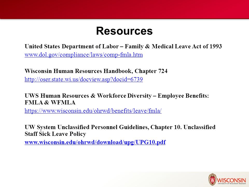 Resources United States Department of Labor – Family & Medical Leave Act of Wisconsin Human Resources Handbook, Chapter docid=6739 UWS Human Resources & Workforce Diversity – Employee Benefits: FMLA & WFMLA   UW System Unclassified Personnel Guidelines, Chapter 10.