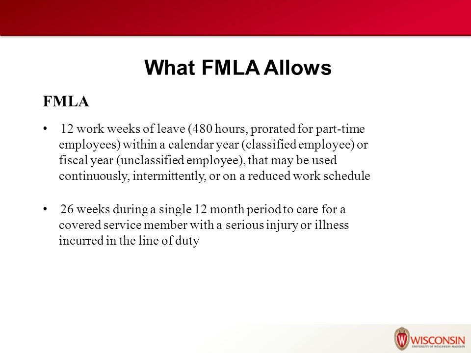 FMLA 12 work weeks of leave (480 hours, prorated for part-time employees) within a calendar year (classified employee) or fiscal year (unclassified employee), that may be used continuously, intermittently, or on a reduced work schedule 26 weeks during a single 12 month period to care for a covered service member with a serious injury or illness incurred in the line of duty What FMLA Allows