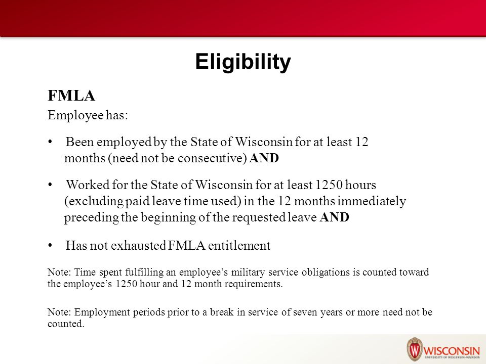 Eligibility FMLA Employee has: Been employed by the State of Wisconsin for at least 12 months (need not be consecutive) AND Worked for the State of Wisconsin for at least 1250 hours (excluding paid leave time used) in the 12 months immediately preceding the beginning of the requested leave AND Has not exhausted FMLA entitlement Note: Time spent fulfilling an employee’s military service obligations is counted toward the employee’s 1250 hour and 12 month requirements.