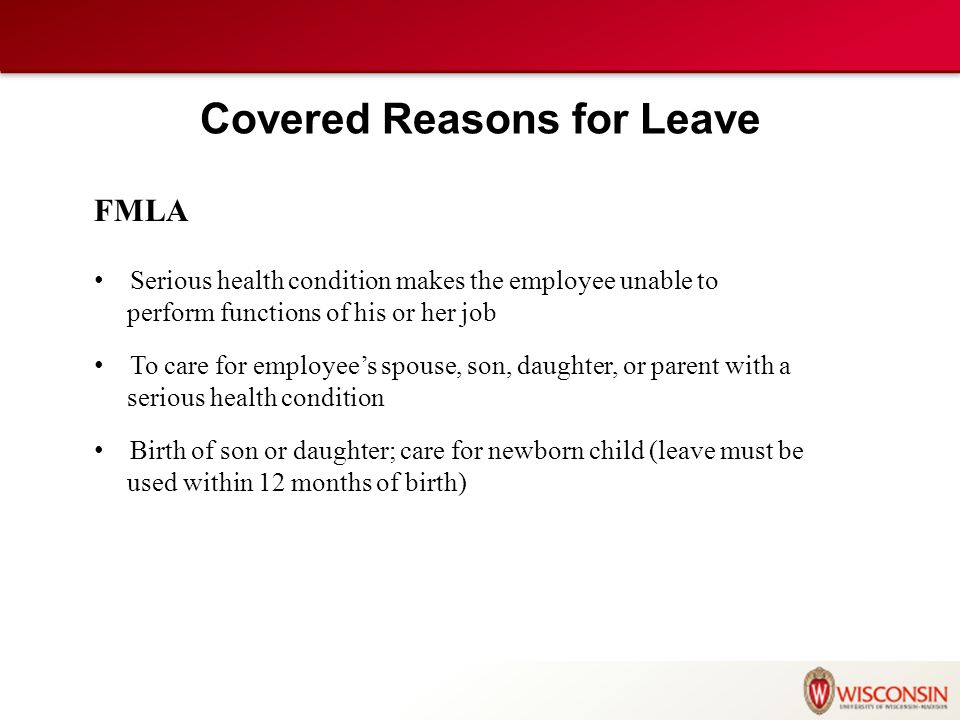 Covered Reasons for Leave FMLA Serious health condition makes the employee unable to perform functions of his or her job To care for employee’s spouse, son, daughter, or parent with a serious health condition Birth of son or daughter; care for newborn child (leave must be used within 12 months of birth)