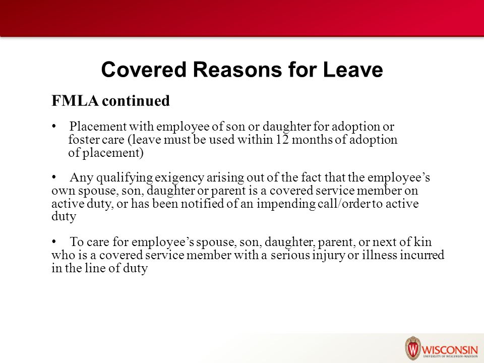 FMLA continued Placement with employee of son or daughter for adoption or foster care (leave must be used within 12 months of adoption of placement) Any qualifying exigency arising out of the fact that the employee’s own spouse, son, daughter or parent is a covered service member on active duty, or has been notified of an impending call/order to active duty To care for employee’s spouse, son, daughter, parent, or next of kin who is a covered service member with a serious injury or illness incurred in the line of duty Covered Reasons for Leave