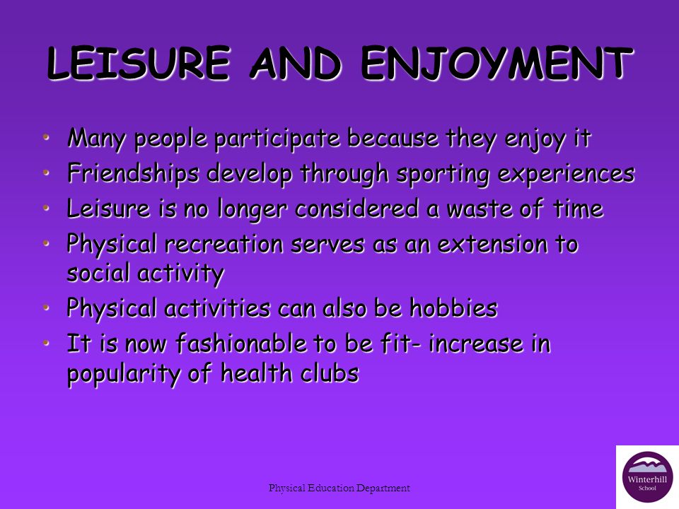 Physical Education Department LEISURE AND ENJOYMENT Many people participate because they enjoy itMany people participate because they enjoy it Friendships develop through sporting experiencesFriendships develop through sporting experiences Leisure is no longer considered a waste of timeLeisure is no longer considered a waste of time Physical recreation serves as an extension to social activityPhysical recreation serves as an extension to social activity Physical activities can also be hobbiesPhysical activities can also be hobbies It is now fashionable to be fit- increase in popularity of health clubsIt is now fashionable to be fit- increase in popularity of health clubs