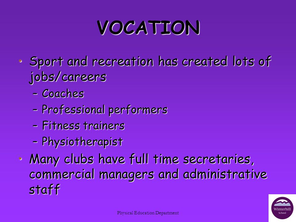 Physical Education Department VOCATION Sport and recreation has created lots of jobs/careersSport and recreation has created lots of jobs/careers –Coaches –Professional performers –Fitness trainers –Physiotherapist Many clubs have full time secretaries, commercial managers and administrative staffMany clubs have full time secretaries, commercial managers and administrative staff