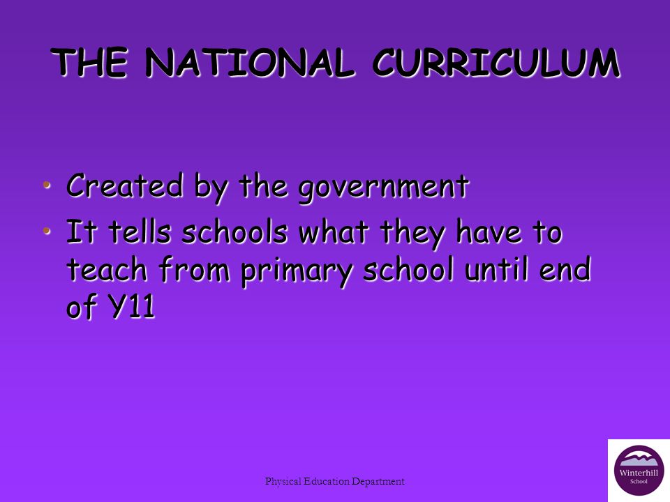 Physical Education Department THE NATIONAL CURRICULUM Created by the governmentCreated by the government It tells schools what they have to teach from primary school until end of Y11It tells schools what they have to teach from primary school until end of Y11