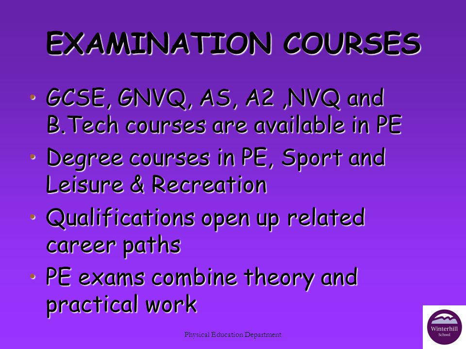Physical Education Department EXAMINATION COURSES GCSE, GNVQ, AS, A2,NVQ and B.Tech courses are available in PEGCSE, GNVQ, AS, A2,NVQ and B.Tech courses are available in PE Degree courses in PE, Sport and Leisure & RecreationDegree courses in PE, Sport and Leisure & Recreation Qualifications open up related career pathsQualifications open up related career paths PE exams combine theory and practical workPE exams combine theory and practical work
