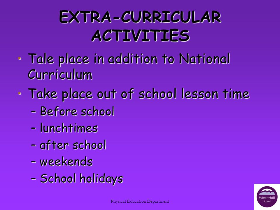 Physical Education Department EXTRA-CURRICULAR ACTIVITIES Tale place in addition to National CurriculumTale place in addition to National Curriculum Take place out of school lesson timeTake place out of school lesson time –Before school –lunchtimes –after school –weekends –School holidays