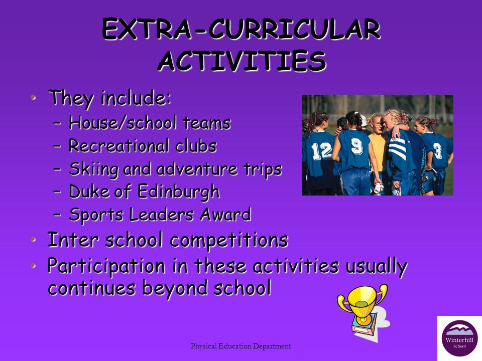 Physical Education Department EXTRA-CURRICULAR ACTIVITIES They include:They include: –House/school teams –Recreational clubs –Skiing and adventure trips –Duke of Edinburgh –Sports Leaders Award Inter school competitionsInter school competitions Participation in these activities usually continues beyond schoolParticipation in these activities usually continues beyond school