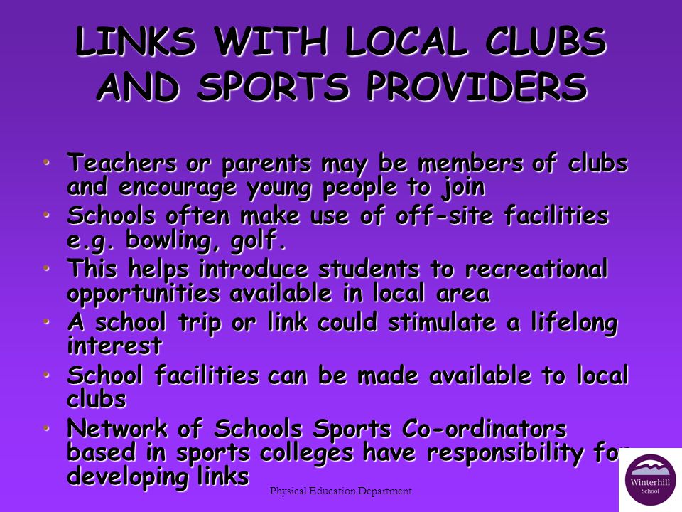 Physical Education Department LINKS WITH LOCAL CLUBS AND SPORTS PROVIDERS Teachers or parents may be members of clubs and encourage young people to joinTeachers or parents may be members of clubs and encourage young people to join Schools often make use of off-site facilities e.g.