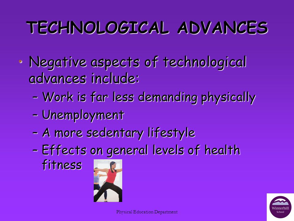 Physical Education Department TECHNOLOGICAL ADVANCES Negative aspects of technological advances include:Negative aspects of technological advances include: –Work is far less demanding physically –Unemployment –A more sedentary lifestyle –Effects on general levels of health fitness
