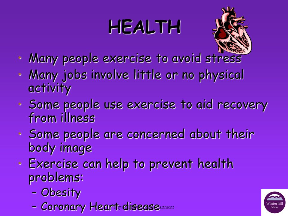 Physical Education Department HEALTH Many people exercise to avoid stressMany people exercise to avoid stress Many jobs involve little or no physical activityMany jobs involve little or no physical activity Some people use exercise to aid recovery from illnessSome people use exercise to aid recovery from illness Some people are concerned about their body imageSome people are concerned about their body image Exercise can help to prevent health problems:Exercise can help to prevent health problems: –Obesity –Coronary Heart disease