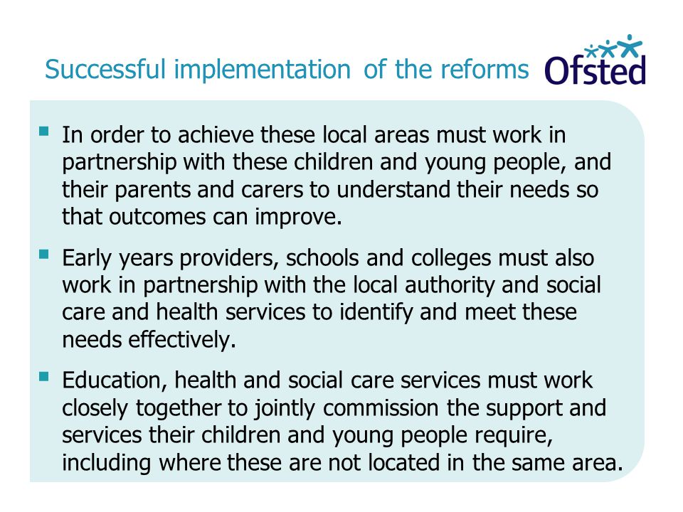Successful implementation of the reforms  In order to achieve these local areas must work in partnership with these children and young people, and their parents and carers to understand their needs so that outcomes can improve.