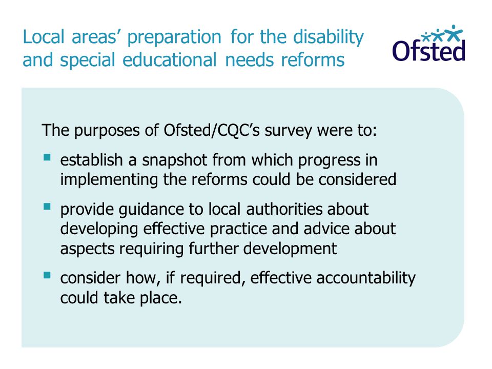 Local areas’ preparation for the disability and special educational needs reforms The purposes of Ofsted/CQC’s survey were to:  establish a snapshot from which progress in implementing the reforms could be considered  provide guidance to local authorities about developing effective practice and advice about aspects requiring further development  consider how, if required, effective accountability could take place.