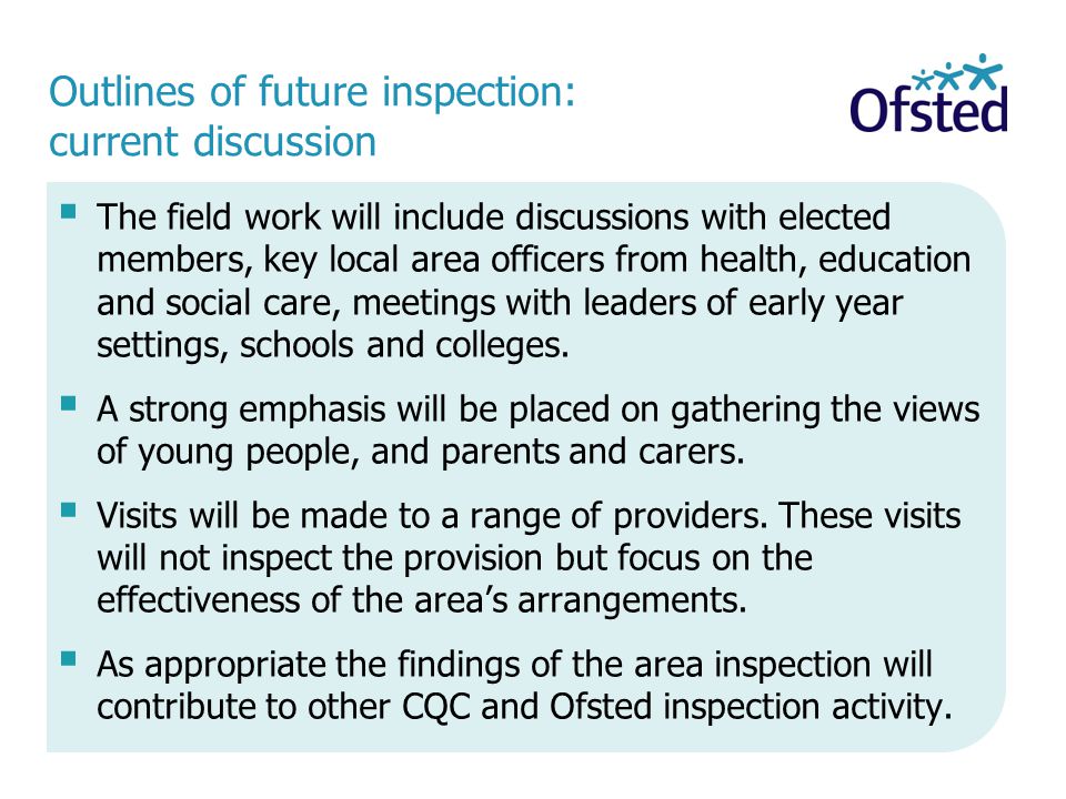 Outlines of future inspection: current discussion  The field work will include discussions with elected members, key local area officers from health, education and social care, meetings with leaders of early year settings, schools and colleges.