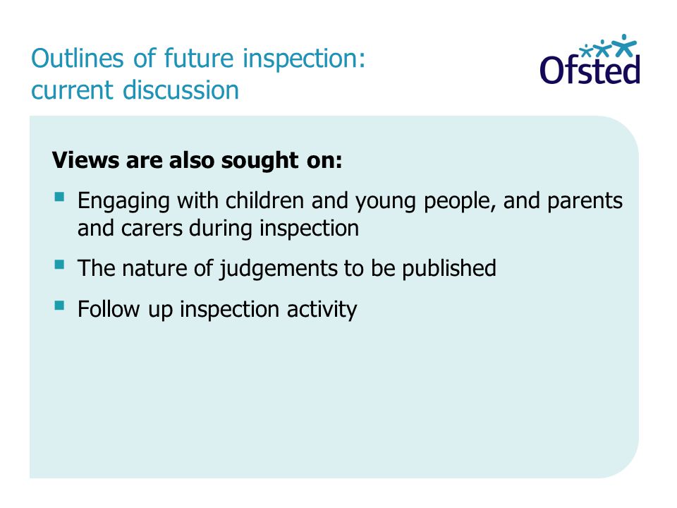 Outlines of future inspection: current discussion Views are also sought on:  Engaging with children and young people, and parents and carers during inspection  The nature of judgements to be published  Follow up inspection activity
