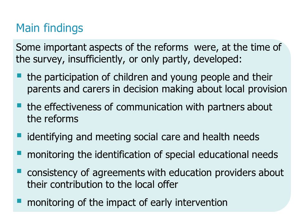 Main findings Some important aspects of the reforms were, at the time of the survey, insufficiently, or only partly, developed:  the participation of children and young people and their parents and carers in decision making about local provision  the effectiveness of communication with partners about the reforms  identifying and meeting social care and health needs  monitoring the identification of special educational needs  consistency of agreements with education providers about their contribution to the local offer  monitoring of the impact of early intervention