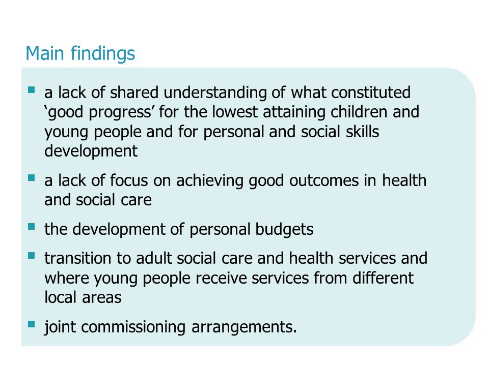 Main findings  a lack of shared understanding of what constituted ‘good progress’ for the lowest attaining children and young people and for personal and social skills development  a lack of focus on achieving good outcomes in health and social care  the development of personal budgets  transition to adult social care and health services and where young people receive services from different local areas  joint commissioning arrangements.