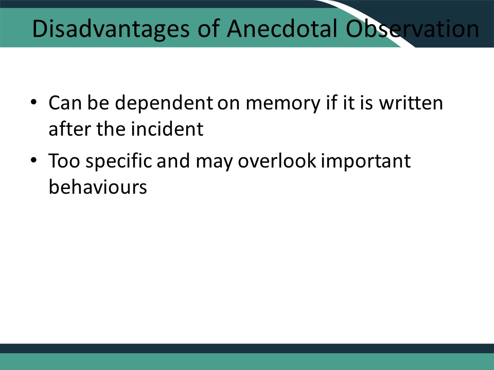 Disadvantages of Anecdotal Observation Can be dependent on memory if it is written after the incident Too specific and may overlook important behaviours