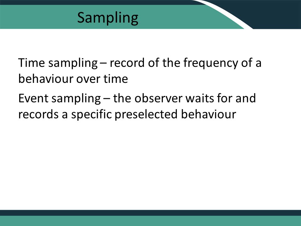 Sampling Time sampling – record of the frequency of a behaviour over time Event sampling – the observer waits for and records a specific preselected behaviour