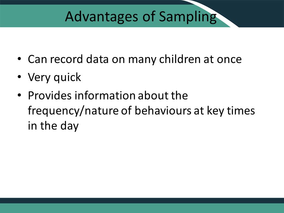 Advantages of Sampling Can record data on many children at once Very quick Provides information about the frequency/nature of behaviours at key times in the day