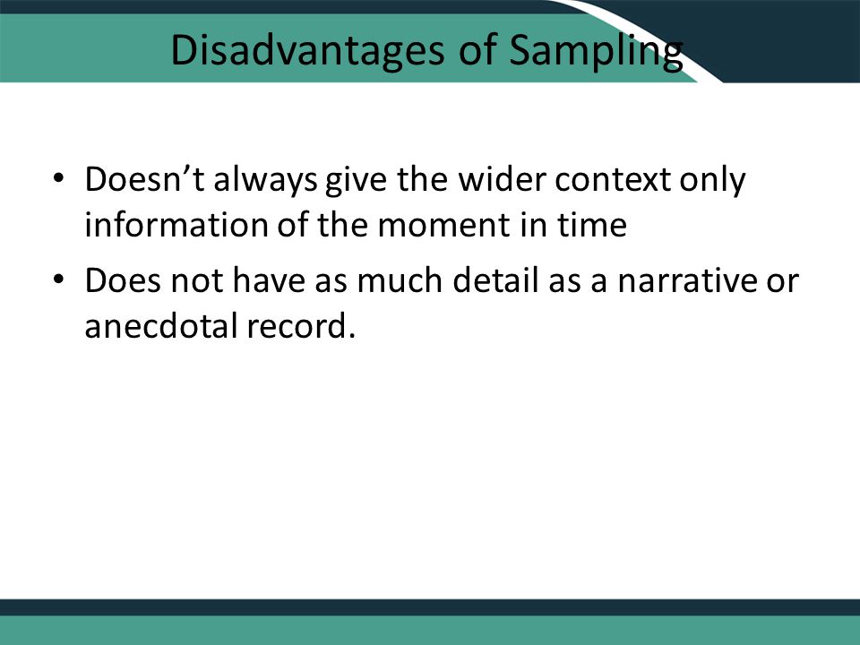 Disadvantages of Sampling Doesn’t always give the wider context only information of the moment in time Does not have as much detail as a narrative or anecdotal record.