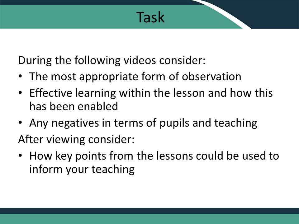 Task During the following videos consider: The most appropriate form of observation Effective learning within the lesson and how this has been enabled Any negatives in terms of pupils and teaching After viewing consider: How key points from the lessons could be used to inform your teaching