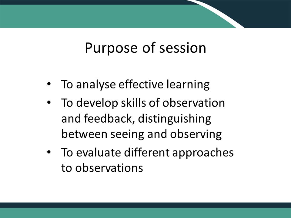 Purpose of session To analyse effective learning To develop skills of observation and feedback, distinguishing between seeing and observing To evaluate different approaches to observations
