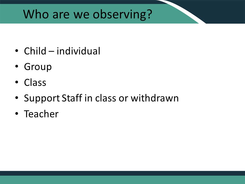 Who are we observing Child – individual Group Class Support Staff in class or withdrawn Teacher