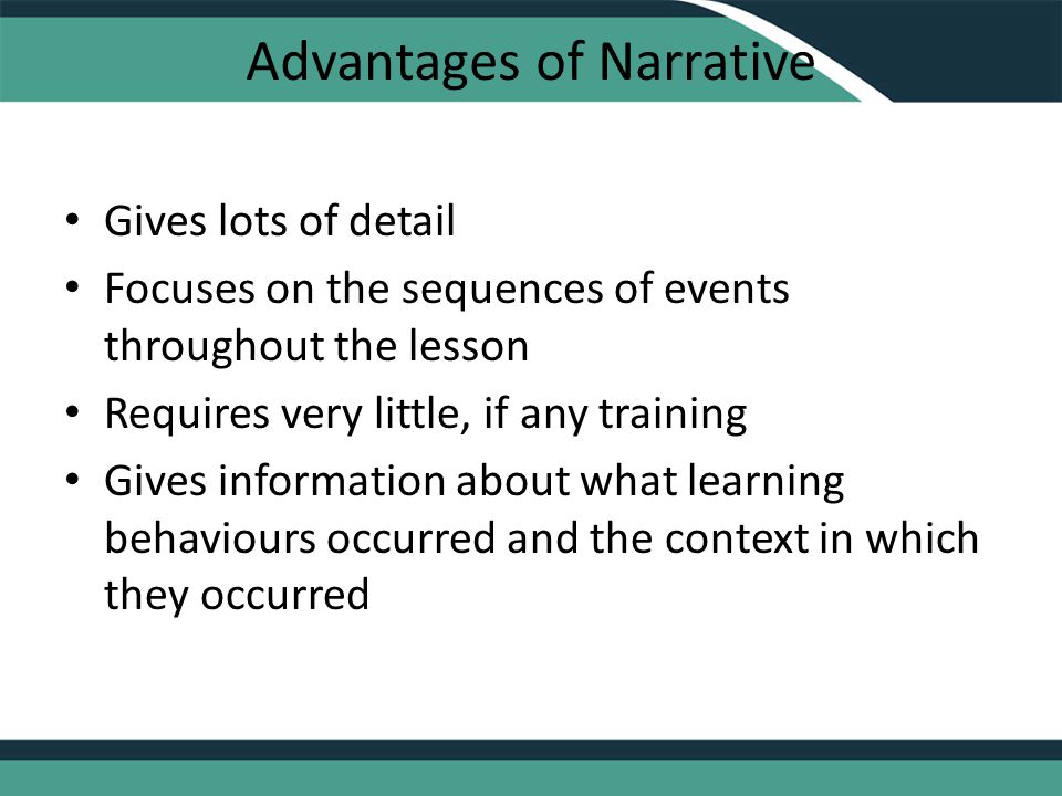 Advantages of Narrative Gives lots of detail Focuses on the sequences of events throughout the lesson Requires very little, if any training Gives information about what learning behaviours occurred and the context in which they occurred