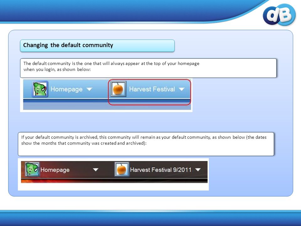 The default community is the one that will always appear at the top of your homepage when you login, as shown below: The default community is the one that will always appear at the top of your homepage when you login, as shown below: If your default community is archived, this community will remain as your default community, as shown below (the dates show the months that community was created and archived): If your default community is archived, this community will remain as your default community, as shown below (the dates show the months that community was created and archived): Changing the default community