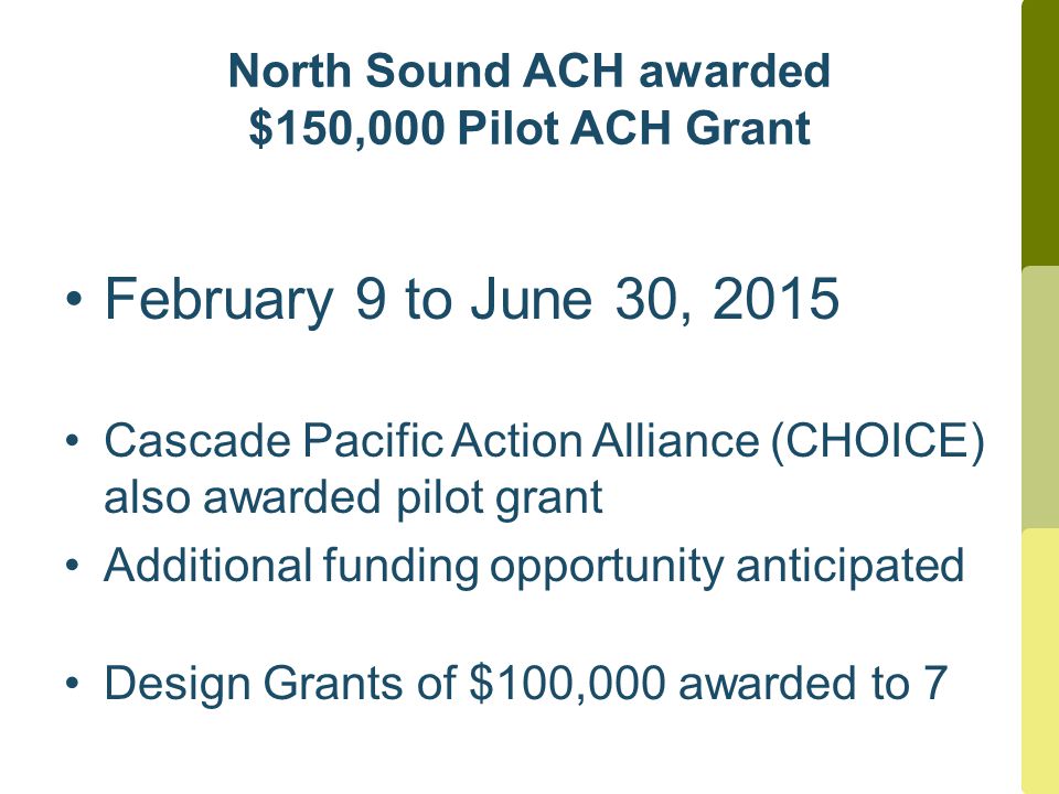 North Sound ACH awarded $150,000 Pilot ACH Grant February 9 to June 30, 2015 Cascade Pacific Action Alliance (CHOICE) also awarded pilot grant Additional funding opportunity anticipated Design Grants of $100,000 awarded to 7